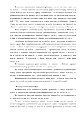 Перед атакою механізованих підрозділів проводиться вогнева підготовка атаки, а під
час наступу — вогнева підтримка атаки та вогневе супроводження наступу підрозділів у
глибині. Під час атаки в пішому порядку особовий склад механізованого відділення діє в
ланцюгу безпосередньо за бойовою лінією танків на відстані, яка забезпечує його безпеку від
розривів снарядів своєї артилерії та підтримку просування танків вогнем стрілецької зброї.
БМП (БТР) у цьому випадку, використовуючи складки місцевості, стрибками від рубежу до
рубежу (від укриття до укриття) просуваються за своїми відділеннями на відділенні, що
забезпечує надійну підтримку вогнем своєї зброї танків та особового складу, який атакує.
Після спішування особового складу механізованого відділення в БМП (БТР)
залишається навідник-оператор (кулеметник бронетранспортера), механік-водій (водій) та
ЗКВ, які вогнем озброєння бойових машин підтримують бій своїх підрозділів. Під час атаки
на БМП (БТР) механізований взвод діє в бойовій лінії за танками на відстані 100–200 м.
Механізоване відділення (взвод) на автомобілях атакує противника, як правило, в
пішому порядку. При бездоріжжі, наявності глибокого снігового покриття та в деяких інших
випадках особовий склад механізованих підрозділів може атакувати противника на окремих
ділянках десантом на танках. Гранатогметний і протитанковий взводи (відділення)
наступають за бойовими порядками механізованих рот першого ешелону на відстані до
300 м, у проміжках між ними або на одному з флангів батальйону. За необхідності вони
можуть висуватися безпосередньо в бойові порядки того підрозділу, атаку якого
підтримують.
Протитанкове відділення роти наступає, як правило, в бойових порядках
механізованих взводів, у проміжках між ними або на фланзі роти.
Для наступу з положення безпосереднього зіткнення з противником відділення займає
ділянку траншеї з урахуванням побудови для наступу або зручності посадки на техніку під
час атаки на бойових машинах піхоти (бронетранспортерах, десантом на танку).
Бойова машина піхоти (бронетранспортер) займає вогневу позицію за відділенням або
знаходиться разом із взаємодіючими танками на вихідній (очікувальній) позиції.
3. Спостереження за полем бою
Відпрацювання цього навчального питання проводиться в складі відділення на
позиції, де завершилося відпрацьовування самообкопування (див. рис. 89, урок 3.20).
Для проведення зайняття в командира відділення повинна бути контрольна схема, на
яку нанесені орієнтири, цілі і зазначені відстані до них.
Спочатку командир відділення нагадує порядок виміру кутових величин за
допомогою підручних засобів і пояснює, що для зручності ведення спостереження місцевість
необхідно розділити в глибину на зони та її вивчення розпочинати з ближньої зони,
 