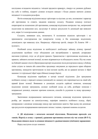 послідовно оглядаючи місцевість і місцеві предмети праворуч, ліворуч по умовних рубежах
від себе в глибину, відкриті ділянки оглядати швидко і більш уважно вивчати ділянки
місцевості зі складним рельєфом.
Потім командир відділення вказує орієнтири та відстань до них, положення і характер
дій противника та ставить завдання кожному солдату. Подавши команду (сигнал)
операторові на позначення дій противника, командир відділення контролює час, витрачений
підлеглими на виявлення цілі, заслуховує й записує результати їх доповідей про виявлені
цілі, звіряє їх із контрольними даними.
Солдати, виявивши ціль, визначають її положення відносно орієнтирів і не
припиняючи спостереження (не повертаючи голову в бік командира відділення),
доповідають про виявлену ціль. Наприклад: «Орієнтир третій, ліворуч 20, ближче 100 —
кулемет».
Особовий склад відділення за необхідності дообладнує займану ділянку траншеї
додатковими засобами: готує обладнання для вистрибування з траншей, дозаряджає
магазини (стрічки), готує до дії ручні гранати. Гранатометне і протитанкове відділення, як
правило, займають вогневі позиції, на яких відриваються та обладнують окопи. Під час атаки
на бойовій машині піхоти (бронетранспортері) відділення після розгортання взводу в бойову
лінію слідом за танком або самостійно продовжує висування до переднього краю оборони
противника, знищуючи протитанкові та інші вогневі засоби, які не уражені вогнем зі зброї
машини і зі стрілецької зброї через бійниці (поверх борта).
Командир відділення перебуває в центрі позиції відділення. Для тренування
особового складу з передачі команд (доповідей) по ланцюгу він переміщається на лівий або
правий фланг позиції. Виявивши в доповідях солдатів серйозні помилки, командир
відділення зупиняє тренування, скликає особовий склад до себе, розбирає помилки і
неправильні доповіді, пояснює причини помилок, способи їх усунення та знову продовжує
тренування.
Закінчивши відпрацювання навчального питання, командир відділення проводить
розбір, дає завдання на самопідготовку, перевіряє наявність особового складу, зброї,
екіпірування і доповідає командиру взводу про закінчення заняття. При цьому він доповідає
про результати відпрацювання навчальних питань і оцінки, отримані кожним солдатом.
4. Дії відділення з початком вогневої підготовки. Позначення проходів для
танків. Перехід в атаку з траншеї, ураження противника вогнем під час атаки (Н-Т-1).
Подолання мінного поля та ділянки місцевості з радіоактивним (хімічним) зараженням
Перед наступом солдат повинен:
 