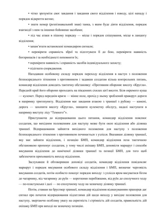 • чітко зрозуміти своє завдання і завдання свого відділення і взводу, цілі нападу і
порядок відкриття вогню;
• знати номер (розпізнавальний знак) танка, з яким буде діяти відділення, порядок
взаємодії з ним та іншими бойовими засобами;
• під час атаки в пішому порядку — місце і порядок спішування, місце в ланцюгу
відділення;
• запам’ятати встановлені командиром сигнали;
• перевірити справність зброї та підготувати її до бою, перевірити наявність
боєприпасів і за необхідності поповнити їх;
• перевірити наявність і справність засобів індивідуального захисту;
• підігнати спорядження.
Нагадавши особовому складу порядок переходу відділення в наступ з положення
безпосереднього зіткнення з противником і задавши солдатам кілька контрольних питань,
командир відділення доводить тактичну обстановку: «Противник обороняє висоту «Кругла».
Передній край його оборони проходить на південних схилах цієї висоти. Біля окремого куща
— кулемет. Перед переднім краєм — мінне поле, прохід у ньому зроблений праворуч дороги
в напрямку тригопункту. Відділення має завдання атакою з траншеї з рубежу — камені,
дорога — захопити висоту «Кругла», знищити кулеметну обслугу, надалі наступати в
напрямку виступу лісу “Темного”».
Приступаючи до відпрацювання цього питання, командир відділення пояснює
солдатам, що вихідним положенням для наступу може бути окоп відділення або ділянка
траншеї. Відпрацювання зайняття вихідного положення для наступу з положення
безпосереднього зіткнення з противником починається з узлісся. Вказавши ділянку траншеї,
яку має зайняти відділення, і позицію БМП, командир відділення поза тактичною
обстановкою пропонує солдатам, у тому числі екіпажу БМП, доповісти маршрут і способи
висування відділення до наміченої ділянки траншеї та позиції БМП, для того щоб
забезпечити прихованість виходу відділення.
Заслухавши й обговоривши доповіді солдатів, командир відділення повідомляє
маршрут і порядок висування особового складу відділення і БМП, визначає черговість
висування солдатів, потім особисто показує порядок виходу: з узлісся яром висуватися бігом
до чагарнику, від чагарнику до руїн — короткими перебіжками, від руїн до сполучного ходу
— по-пластунськи і далі — по сполучному ходу на зазначену ділянку траншеї.
Потім, ставши на бруствер траншеї, командир відділення відмахуванням прапорця дає
сигнал про початок відпрацювання підлеглими дій щодо виходу у вихідне положення для
наступу, звертаючи особливу увагу на скритність і стрімкість дій солдатів, правильність дій
екіпажу БМП при виході на зазначену позицію.
 