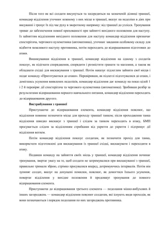Після того як всі солдати висунуться та зосередяться на зазначеній ділянці траншеї,
командир відділення уточнює кожному з них місце в траншеї, вказує на недоліки в діях при
висуванні і тренує їх під час руху в зворотному напрямку: від траншеї до узлісся. Тренування
триває до забезпечення повної прихованості при зайнятті вихідного положення для наступу.
Із зайняттям відділенням вихідного положення для наступу командир відділення призначає
спостерігача, чергового кулеметника (автоматника), уточнює завдання особовому складу для
відбиття можливого наступу противника, потім переходить до відпрацювання підготовки до
атаки.
Вишикувавши відділення в траншеї, командир відділення на одному з солдатів
показує, як підігнати спорядження, спорядити і розмістити гранати та магазини, а також як
обладнати східці для вискакування з траншеї. Потім наказує підлеглим зайняти свої місця і
подає команду «Приготуватися до атаки». Перевіривши, як підлеглі підготувалися до атаки, і
домігшись усунення виявлених недоліків, командир відділення дає команду на показ цілей 1
і 2 й перевіряє дії спостерігача та чергового кулеметника (автоматника). Зробивши розбір за
результатами відпрацювання першого навчального питання, командир відділення переходить
до відпрацювання другого.
Вистрибування з траншеї
Приступаючи до відпрацювання елемента, командир відділення пояснює, що
відділення повинне позначити місце для проходу траншеї танком; після проходження танка
відділення швидко вискакує з траншеї і слідом за танком переходить в атаку, БМП
просувається слідом за відділенням стрибками від укриття до укриття і підтримує дії
відділення вогнем.
Потім командир відділення показує солдатам, як позначити прохід для танка,
використати підготовлені для вискакування із траншеї східці, вискакувати і переходити в
атаку.
Подавши команду на зайняття своїх місць у траншеї, командир відділення починає
тренування, звертає увагу на те, щоб солдати не затримувалися при вискакуванні з траншеї,
правильно тримали зброю, стрімко просувалися вперед, дотримуючись інтервалів. Потім він
зупиняє солдат, вказує на допущені помилки, пояснює, як домогтися їхнього усунення,
повертає відділення у вихідне положення й продовжує тренування до повного
відпрацювання елемента.
Приступаючи до відпрацювання третього елемента — подолання мінно-вибухових й
інших загороджень — командир відділення пояснює солдатам, які існують види проходів, як
вони позначаються і порядок подолання по них загороджень противника.
 