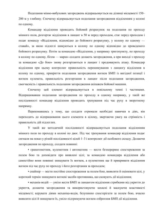 Подолання мінно-вибухових загороджень відпрацьовується на ділянці місцевості 150–
200 м у глибину. Спочатку відпрацьовується подолання загородження відділенням у колоні
по одному.
Командир відділення проводить бойовий розрахунок на подолання по проходу
мінного поля, розгортає відділення в ланцюг в 50 м перед проходом, стає перед проходом і
подає команду «Відділення, відповідно до бойового розрахунку, у колону по одному —
ставай», за якою підлеглі шикуються в колону по одному відповідно до проведеного
бойового розрахунку. Потім за командою «Відділення, у напрямку тригопункту, по проходу
в колону по одному, бігом — марш» солдати долають загородження, а при виході з проходу
за командою «До бою» знову розгортаються в ланцюг і продовжують атаку. Командир
відділення при цьому контролює правильність перешикування з ланцюгу відділення в
колону по одному, прикриття подолання загородження вогнем БМП із вигідної позиції і
вогнем кулемета, правильність розгортання в ланцюг після подолання загородження,
своєчасність і правильність подолання загородження екіпажем бойової машини.
Спочатку цей елемент відпрацьовується в повільному темпі і частинами.
Відпрацювавши подолання загородження по проходу в одному напрямку, у такій же
послідовності командир відділення проводить тренування під час руху в зворотному
напрямку.
Переконавшись у тому, що солдати отримали необхідні навички в діях, він
переходить до відпрацювання цього елемента в цілому, звертаючи увагу на стрімкість і
правильність дій підлеглих.
У такій же методичній послідовності відпрацьовується подолання відділенням
мінного поля по проходу в колоні по двоє. Під час тренування командир відділення подає
сигнали на показ у різній послідовності цілей 1–3 і контролює дії особового складу. Долаючи
загородження по проходу, солдати повинні:
• гранатометник, кулеметник і автоматник — вести безперервне спостереження за
полем бою та доповідати про виявлені цілі; за командою командира відділення або
самостійно вони повинні знищувати їх вогнем, а кулеметник ще й прикривати відділення
вогнем під час руху по проходу і його розгортання за проходом;
• снайпер — вести постійне спостереження за полем бою, виявляти й оцінювати цілі, у
короткий термін знищувати вогневі засоби противника, що сковують дії відділення;
• механік-водій — уміло вести БМП за ланцюгом відділення стрибками від укриття до
укриття, долаючи загородження та використовуючи захисні й маскуючи властивості
місцевості; керувати діями механіка-водія, безупинно спостерігати за полем бою, вчасно
виявляти цілі й знищувати їх, уміло підтримуючи вогнем озброєння БМП дії відділення.
 