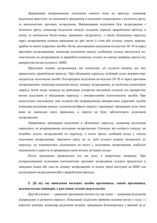 Завершивши відпрацювання подолання мінного поля по проходу, командир
відділення приступає до навчання й тренування в подоланні загородження з колючого дроту
та малопомітних дротових загороджень. Вишикувавши відділення біля загородження з
колючого дроту, командир відділення показує солдатам порядок пророблення проходу в
ньому за допомогою багнет-ножа, шанцевого інструменту, а також обладнання переходу
через загородження шляхом накидання на дріт матів із гілок або соломи, дощок, жердин,
драбин та інших підручних засобів. Потім, розгорнувши відділення на відстані 20–30 м перед
дротовим загородженням, командир відділення наказує особовому складу висунутися по-
пластунськи до загородження та проробити кожному солдату на своєму напрямку прохід під
прикриттям вогню кулемета і БМП.
Проходячи вздовж загородження, він контролює дії солдатів вимагає від них
правильного пророблення проходу. При обладнанні переходу особовий склад використовує
заздалегідь заготовлені засоби. Розгорнувши відділення на відстані 20–30 м перед дротовим
загородженням, командир відділення вказує ділянку загородження, де необхідно влаштувати
перехід, потім подає команду на приховане почергове висування солдатів під прикриттям
вогню відділення й обладнання переходу з використанням підготовлених засобів. При
недостатньо злагоджених діях солдатів або неправильному використанні підручних засобів
командир відділення наказує солдатам розібрати перехід і продовжує тренування доти, поки
вони не навчаться діяти правильно, а перехід не буде забезпечувати подолання
загородження.
Завершивши тренування відділення в обладнанні переходу, командир відділення
переходить до відпрацювання подолання загородження. Спочатку він особисто показує, як
потрібно долати загородження по переходу, а потім тренує особовий склад у техніці
подолання загородження, звертаючи увагу на те, щоб солдати кидком висувалися до
переходу, не затримуючись піднімалися на нього і, подолавши загородження, відбігали
(відповзали) в укриття та прикривали своїм вогнем дії інших солдат.
Потім тренування проводиться під час руху в зворотному напрямку. При
відпрацьовуванні подолання малопомітних дротових загороджень солдати тренуються в
закиданні кішки або гака на ділянку загородження та подачі троса (мотузки) на БМП для
відтягування загородження вбік і пророблення проходу.
5. Дії під час виявлення вогневих засобів противника, танків противника,
ведення вогню снайперів, у разі появи літаків (вертольотів)
Другий елемент — ураження противника вогнем під час атаки — командир відділення
відпрацьовує в розвиток першого. Показавши підлеглим прийоми ведення вогню з ходу і з
короткої зупинки, командир відділення починає тренування безпосередньо з траншеї до р.
 