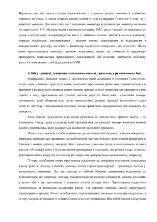 Воронець, під час якого солдати вдосконалюють отримані раніше навички в стрімкому
переході до атаки, а також вчаться вчасно виявляти цілі та вражати їх вогнем з ходу чи з
короткої зупинки. Для цього під час тренування командир відділення дає команду на показ
по черзі цілей 1–3. Механік-водій і навідник-оператор БМП діють «піший по-машинному»
разом з відділенням, відпрацьовуючи вихід із займаної позиції, зайняття місця в бойовому
порядку відділення, спостереження і ведення вогню, переміщення за відділенням з
використанням рельєфу місцевості. Командир відділення контролює дії підлеглих. Якщо
вони припускаються помилки, зупиняє відділення, вказує на помилки й продовжує
тренування, домагаючись правильності, погодженості дій солдатів, звертаючи особливу
увагу на погодженість дій відділення та БМП.
6. Бій у траншеї, знищення противника вогнем, гранатою, у рукопашному бою
Одержавши завдання знищити противника, який залишився в траншеях і сполучних
ходах, одна з бойових груп відділення, закидавши противника гранатами, стрімко заскакує в
траншею з розрахунком ведення вогню вздовж траншеї в різні напрямки для прикриття один
одного з тилу, просуваючи по траншеї, вогнем упритул, багнетами і гранатами знищує
противника, який обороняється, долає прямолінійні ділянки траншей (сполучного ходу)
після їх обстрілу і продавлення вогневих точок гранатами, просуваючись від повороту до
повороту.
Інша бойова група (інше відділення) рухається по обидва боки траншеї зверху і, не
втрачаючи з виду групу (солдата), який просувається по траншеї, знищує виявлені вогневі
засоби і противника, який намагається залишити (захопити) траншею.
Жива сила і вогневі засоби противника, розташовані в бліндажах та інших оборонних
спорудах, закидаються гранатами, за необхідності частина бойової групи (пари) вривається в
бліндаж і вогнем упритул завершує його знищення, один-два солдата контролюють входи і
виходи з бліндажа зовні. Після знищення противника в траншеях, сполучних ходах та інших
фортифікаційних спорудах відділення без затримки просувається в визначеному напрямку.
У міру ослаблення опору противника відділення за командою (сигналом) командира
взводу робить посадку в бойову машину піхоти (бронетранспортер) і продовжує наступ у
визначеному напрямку. Під час наступу в глибині оборони противника відділення, не
відхиляючись від напрямку наступу, використовуючи складки місцевості, швидко виходить
у фланг або в тил противнику і рішучою атакою знищує його. Переміщення відділення
здійснюється за командою командира взводу. На окремих ділянках спосіб пересування
(прискореним кроком, бігом, перебіжками, переповзанням) визначає командир відділення, з
огляду на рельєф місцевості та інтенсивності вогню противника. Він зобов’язаний слідкувати
 