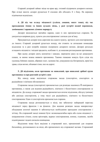Старший дозорний займає місце на краю яру, готовий підтримати дозорного вогнем.
При огляді висоти дозорні рухаються її схилами або обходять її з боку. На вершину
підніматися недоцільно.
4. Дії під час огляду місцевості (узлісся, лощини, висот тощо), під час
проходження тіснин та інших вузьких місць, у разі зустрічі водної перешкоди,
замінованих і заражених ділянок маршруту
Дозорні висилаються звичайно парами, один із них призначається старшим. Їм
указуються напрямок руху, пункти для спостереження і сигнали для зв’язку.
Просуваються дозорні поза дорогами від одного пункту, зручного для спостереження,
до іншого. Старший дозорний рухається позаду, він стежить за сигналами командира
відділення та в разі потреби повинен підтримати дозорного вогнем. Дозорні ретельно
оглядають місцевість і місцеві предмети, особливо ті, де можливе розташування противника.
При цьому дозорні діють непомітно і швидко, звертаючи увагу на всі демаскуючі
ознаки, за якими можна виявити противника. Такими ознаками можуть бути сліди від
гусениць бойових машин, обривки газет, залишки їжі, упакування від боєприпасів, прим’ята
трава, сліди вогню, обламані гілки, пил на дорозі.
5. Дії відділення, коли противник не виявлений, при виявленні дрібної групи
противника та при раптовій зустрічі з ним
Від взводу може виділятися сторожова засада (спостерігач, спостерігач за
радіаційною і хімічною обстановкою).
Сторожова засада (спостерігач) призначається для розвідки наземного Й повітряного
противника, а також для ведення радіаційного, хімічного і біологічного спостереження за
місцевістю. До складу сторожової засади призначається штатне відділення, обслугу (екіпаж)
або декілька спостерігачів, у тому числі для радіаційного, хімічного та біологічного
спостереження. Один зі спостерігачів призначається старшим.
Сторожова засада розташовується в місці, яке забезпечує найкращий перегляд
місцевості перед фронтом і на флангах. Для ведення розвідки засада використовує
обладнання штатної машини й забезпечується необхідними приладами спостереження і
зв’язку. На сторожовій засаді повинні бути: великомасштабна карта або схема місцевості з
координатною сіткою, схема орієнтирів, журнал спостереження, компас, годинник, засоби
підсвічування і подачі сигналів оповіщення.
Відділення може бути виділене в сторожовий пост, призначений для охорони
батальйону, розташованого на місці, або призначеного від сторожової застави. Сторожовий
 