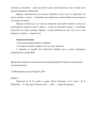 «міномет»), а відзивом — назва населеного пункту, яка починається з тієї ж букви, що й
пропуск (наприклад, «Миколаїв»).
Пропуск повідомляється усно всьому особовому складу поста та підрозділів, які
ведуть розвідку, а відзив — командирам цих підрозділів, а також особам, які посилаються
для передачі їм наказів.
Пропуск запитується в усіх осіб, що проходять через рубіж охорони та йдуть по
розташуванню підрозділу вночі, а відзив — в осіб, що передають накази, і в командирів
підрозділів, які ведуть розвідку. Пропуск і відзив вимовляється тихо. Усі, хто не знає
пропуску та відзиву,— затримуються.
Контрольні питання
1. Які головні завдання виконує дозорний?
2. Алгоритм діяльності дозорного під час огляду місцевості.
3. Завдання та способи дій позаштатних бойових груп у складі інженерного
розвідувального дозору (ІРД).
Презентацію створено за допомогою комп’ютерної програми ВГ «Основа» «Електронний
конструктор уроку»
© ТОВ «Видавнича група “Основа”», 2015
Джерела:
Пархомчук В. В. Усі уроки до курсу «Захист Вітчизни». 10–11 класи / В. В.
Пархомчук. — Х.: Вид. група «Основа», 2011. — 400 с. — (Серія «Усі уроки»).
 