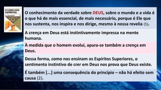 O conhecimento da verdade sobre DEUS, sobre o mundo e a vida é
o que há de mais essencial, de mais necessário, porque é Ele que
nos sustenta, nos inspira e nos dirige, mesmo à nossa revelia (5).
A crença em Deus está instintivamente impressa na mente
humana.
À medida que o homem evolui, apura-se também a crença em
Deus.
Dessa forma, como nos ensinam os Espíritos Superiores, o
sentimento instintivo de crer em Deus nos prova que Deus existe.
É também [...] uma consequência do princípio – não há efeito sem
causa (2).
 