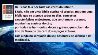 Deus nos fala por todas as vozes do Infinito.
E fala, não em uma Bíblia escrita há séculos, mas em uma
bíblia que se escreve todos os dias, com estes
característicos majestosos, que se chamam oceanos,
montanhas e astros do céu;
por todas as harmonias, doces e graves, que sobem do
imo da Terra ou descem dos espaços etéreos.
Fala ainda no santuário do ser, nas horas de silêncio e de
meditação.
 