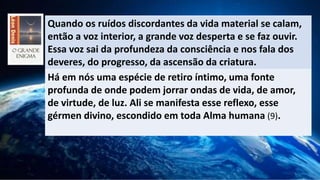 Quando os ruídos discordantes da vida material se calam,
então a voz interior, a grande voz desperta e se faz ouvir.
Essa voz sai da profundeza da consciência e nos fala dos
deveres, do progresso, da ascensão da criatura.
Há em nós uma espécie de retiro íntimo, uma fonte
profunda de onde podem jorrar ondas de vida, de amor,
de virtude, de luz. Ali se manifesta esse reflexo, esse
gérmen divino, escondido em toda Alma humana (9).
 