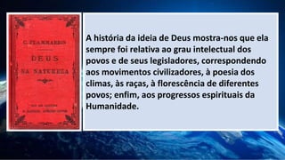 A história da ideia de Deus mostra-nos que ela
sempre foi relativa ao grau intelectual dos
povos e de seus legisladores, correspondendo
aos movimentos civilizadores, à poesia dos
climas, às raças, à florescência de diferentes
povos; enfim, aos progressos espirituais da
Humanidade.
 