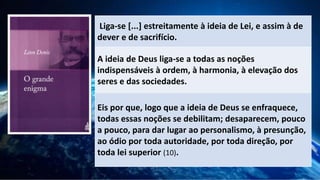 Liga-se [...] estreitamente à ideia de Lei, e assim à de
dever e de sacrifício.
A ideia de Deus liga-se a todas as noções
indispensáveis à ordem, à harmonia, à elevação dos
seres e das sociedades.
Eis por que, logo que a ideia de Deus se enfraquece,
todas essas noções se debilitam; desaparecem, pouco
a pouco, para dar lugar ao personalismo, à presunção,
ao ódio por toda autoridade, por toda direção, por
toda lei superior (10).
 