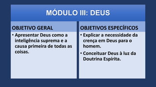 MÓDULO III: DEUS
OBJETIVO GERAL
• Apresentar Deus como a
inteligência suprema e a
causa primeira de todas as
coisas.
OBJETIVOS ESPECÍFICOS
• Explicar a necessidade da
crença em Deus para o
homem.
• Conceituar Deus à luz da
Doutrina Espírita.
 