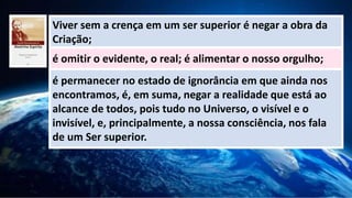 Viver sem a crença em um ser superior é negar a obra da
Criação;
é omitir o evidente, o real; é alimentar o nosso orgulho;
é permanecer no estado de ignorância em que ainda nos
encontramos, é, em suma, negar a realidade que está ao
alcance de todos, pois tudo no Universo, o visível e o
invisível, e, principalmente, a nossa consciência, nos fala
de um Ser superior.
 
