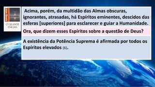 Acima, porém, da multidão das Almas obscuras,
ignorantes, atrasadas, há Espíritos eminentes, descidos das
esferas [superiores] para esclarecer e guiar a Humanidade.
Ora, que dizem esses Espíritos sobre a questão de Deus?
A existência da Potência Suprema é afirmada por todos os
Espíritos elevados (6).
 