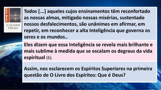 Todos [...] aqueles cujos ensinamentos têm reconfortado
as nossas almas, mitigado nossas misérias, sustentado
nossos desfalecimentos, são unânimes em afirmar, em
repetir, em reconhecer a alta Inteligência que governa os
seres e os mundos..
Eles dizem que essa Inteligência se revela mais brilhante e
mais sublime à medida que se escalam os degraus da vida
espiritual (6).
Assim, nos esclarecem os Espíritos Superiores na primeira
questão de O Livro dos Espíritos: Que é Deus?
 
