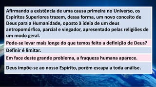 Afirmando a existência de uma causa primeira no Universo, os
Espíritos Superiores trazem, dessa forma, um novo conceito de
Deus para a Humanidade, oposto à ideia de um deus
antropomórfico, parcial e vingador, apresentado pelas religiões de
um modo geral.
Pode-se levar mais longe do que temos feito a definição de Deus?
Definir é limitar.
Em face deste grande problema, a fraqueza humana aparece.
Deus impõe-se ao nosso Espírito, porém escapa a toda análise.
 