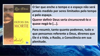O Ser que enche o tempo e o espaço não será
jamais medido por seres limitados pelo tempo
e pelo espaço.
Querer definir Deus seria circunscrevê-lo e
quase negá-lo [...].
Para resumir, tanto quanto podemos, tudo o
que pensamos referente a Deus, diremos que
Ele é a Vida, a Razão, a Consciência em sua
plenitude.
 