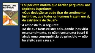 •Foi por este motivo que Kardec perguntou aos
Espíritos Superiores:
«Que dedução se pode tirar do sentimento
instintivo, que todos os homens trazem em si,
da existência de Deus?»
•A resposta foi a seguinte:
«A de que Deus existe; pois, donde lhes viria
esse sentimento, se não tivesse uma base? É
ainda uma consequência do princípio — não
há efeito sem causa.»
 