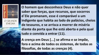 O homem que desconhece Deus e não quer
saber que forças, que recursos, que socorros
d´Ele promanam, esse é comparável a um
indigente que habita ao lado de palácios, cheios
de tesouros, e se arrisca a morrer de miséria
diante da porta que lhe está aberta e pela qual
tudo o convida a entrar (11).
A crença em Deus [...] se afirma e se impõe,
fora e acima de todos os sistemas, de todas as
filosofias, de todas as crenças (4).
 
