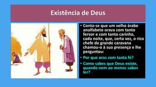 Existência de Deus
• Conta-se que um velho árabe
analfabeto orava com tanto
fervor e com tanto carinho,
cada noite, que, certa vez, o rico
chefe de grande caravana
chamou-o à sua presença e lhe
perguntou:
• Por que oras com tanta fé?
• Como sabes que Deus existe,
quando nem ao menos sabes
ler?
 