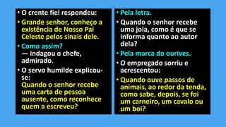 • O crente fiel respondeu:
• Grande senhor, conheço a
existência de Nosso Pai
Celeste pelos sinais dele.
• Como assim?
— indagou o chefe,
admirado.
• O servo humilde explicou-
se:
Quando o senhor recebe
uma carta de pessoa
ausente, como reconhece
quem a escreveu?
• Pela letra.
• Quando o senhor recebe
uma joia, como é que se
informa quanto ao autor
dela?
• Pela marca do ourives.
• O empregado sorriu e
acrescentou:
• Quando ouve passos de
animais, ao redor da tenda,
como sabe, depois, se foi
um carneiro, um cavalo ou
um boi?
 