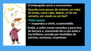 • O empregado sorriu e acrescentou:
• Quando ouve passos de animais, ao redor
da tenda, como sabe, depois, se foi um
carneiro, um cavalo ou um boi?
• Pelos rastros
— respondeu o chefe, surpreendido.
• Então, o velho crente convidou-o para fora
da barraca e, mostrando-lhe o céu onde a
lua brilhava, cercada por multidões de
estrelas, exclamou, respeitoso:
 