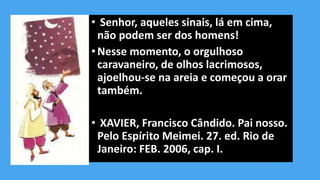 • Senhor, aqueles sinais, lá em cima,
não podem ser dos homens!
•Nesse momento, o orgulhoso
caravaneiro, de olhos lacrimosos,
ajoelhou-se na areia e começou a orar
também.
• XAVIER, Francisco Cândido. Pai nosso.
Pelo Espírito Meimei. 27. ed. Rio de
Janeiro: FEB. 2006, cap. I.
 