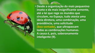 • Desde a organização do mais pequenino
inseto e da mais insignificante semente,
até a lei que rege os mundos que
circulam, no Espaço, tudo atesta uma
ideia diretora, uma combinação, uma
previdência, uma solicitude
(boa vontade), que ultrapassam
todas as combinações humanas.
A causa é, pois, soberanamente
inteligente (9).
 