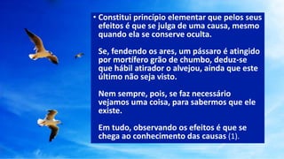 • Constitui princípio elementar que pelos seus
efeitos é que se julga de uma causa, mesmo
quando ela se conserve oculta.
Se, fendendo os ares, um pássaro é atingido
por mortífero grão de chumbo, deduz-se
que hábil atirador o alvejou, ainda que este
último não seja visto.
Nem sempre, pois, se faz necessário
vejamos uma coisa, para sabermos que ele
existe.
Em tudo, observando os efeitos é que se
chega ao conhecimento das causas (1).
 