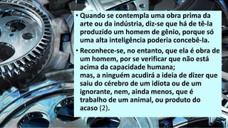 • Quando se contempla uma obra prima da
arte ou da indústria, diz-se que há de tê-la
produzido um homem de gênio, porque só
uma alta inteligência poderia concebê-la.
• Reconhece-se, no entanto, que ela é obra de
um homem, por se verificar que não está
acima da capacidade humana;
mas, a ninguém acudirá a ideia de dizer que
saiu do cérebro de um idiota ou de um
ignorante, nem, ainda menos, que é
trabalho de um animal, ou produto do
acaso (2).
 