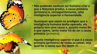• Não podendo nenhum ser humano criar o
que a Natureza produz, a causa primária
[primeira] é, conseguintemente, uma
inteligência superior à Humanidade.
Quaisquer que sejam os prodígios que a
inteligência humana tenha operado, ela
própria tem uma causa e, quanto maior for
o que opere, tanto maior há de ser a causa
primária [primeira].
Aquela inteligência superior é que é a causa
primária [primeira] de todas as coisas, seja
qual for o nome que lhe deem (8).
 