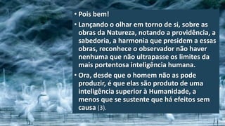 • Pois bem!
• Lançando o olhar em torno de si, sobre as
obras da Natureza, notando a providência, a
sabedoria, a harmonia que presidem a essas
obras, reconhece o observador não haver
nenhuma que não ultrapasse os limites da
mais portentosa inteligência humana.
• Ora, desde que o homem não as pode
produzir, é que elas são produto de uma
inteligência superior à Humanidade, a
menos que se sustente que há efeitos sem
causa (3).
 