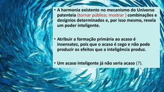 • A harmonia existente no mecanismo do Universo
patenteia (tornar público; mostrar ) combinações e
desígnios determinados e, por isso mesmo, revela
um poder inteligente.
• Atribuir a formação primária ao acaso é
insensatez, pois que o acaso é cego e não pode
produzir os efeitos que a inteligência produz.
• Um acaso inteligente já não seria acaso (7).
 