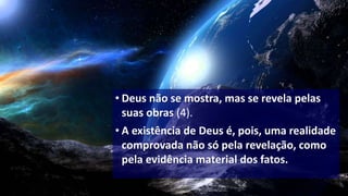 • Deus não se mostra, mas se revela pelas
suas obras (4).
• A existência de Deus é, pois, uma realidade
comprovada não só pela revelação, como
pela evidência material dos fatos.
 