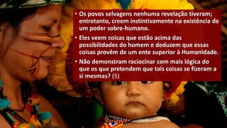 • Os povos selvagens nenhuma revelação tiveram;
entretanto, creem instintivamente na existência de
um poder sobre-humano.
• Eles veem coisas que estão acima das
possibilidades do homem e deduzem que essas
coisas provêm de um ente superior à Humanidade.
• Não demonstram raciocinar com mais lógica do
que os que pretendem que tais coisas se fizeram a
si mesmas? (5)
 