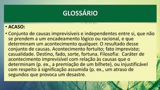 GLOSSÁRIO
• ACASO:
• Conjunto de causas imprevisíveis e independentes entre si, que não
se prendem a um encadeamento lógico ou racional, e que
determinam um acontecimento qualquer. O resultado desse
conjunto de causas. Acontecimento fortuito; fato imprevisto;
casualidade. Destino, fado, sorte, fortuna. Filosofia: Caráter de
acontecimento imprevisível com relação às causas que o
determinam (p. ex., a premiação de um bilhete), ou injustificável
com respeito à significação assumida (p. ex., um atraso de
segundos que provoca um desastre.
 
