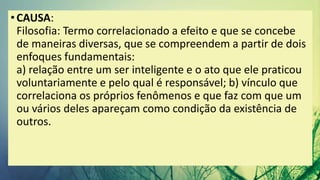 •CAUSA:
Filosofia: Termo correlacionado a efeito e que se concebe
de maneiras diversas, que se compreendem a partir de dois
enfoques fundamentais:
a) relação entre um ser inteligente e o ato que ele praticou
voluntariamente e pelo qual é responsável; b) vínculo que
correlaciona os próprios fenômenos e que faz com que um
ou vários deles apareçam como condição da existência de
outros.
 