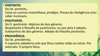 • PORTENTO:
Do lat. portentu.
Coisa ou sucesso maravilhoso; prodígio. Pessoa de inteligência e/ou
saber incomuns.
• POSITIVISTA:
Do fr. positiviste. Adjetivo de dois gêneros.
Respeitante à filosofia do positivismo, ou que dela é adepto.
Substantivo de dois gêneros. Adepto da filosofia positivista.
• PROVIDÊNCIA:
Do lat. providentia.
A suprema sabedoria com que Deus conduz todas as coisas. Por
extensão: O próprio Deus.
 