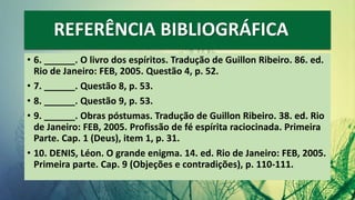 REFERÊNCIA BIBLIOGRÁFICA
• 6. ______. O livro dos espíritos. Tradução de Guillon Ribeiro. 86. ed.
Rio de Janeiro: FEB, 2005. Questão 4, p. 52.
• 7. ______. Questão 8, p. 53.
• 8. ______. Questão 9, p. 53.
• 9. ______. Obras póstumas. Tradução de Guillon Ribeiro. 38. ed. Rio
de Janeiro: FEB, 2005. Profissão de fé espírita raciocinada. Primeira
Parte. Cap. 1 (Deus), item 1, p. 31.
• 10. DENIS, Léon. O grande enigma. 14. ed. Rio de Janeiro: FEB, 2005.
Primeira parte. Cap. 9 (Objeções e contradições), p. 110-111.
 