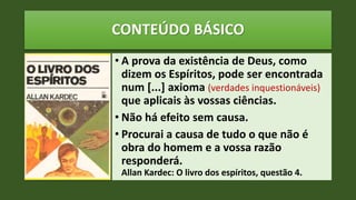 CONTEÚDO BÁSICO
• A prova da existência de Deus, como
dizem os Espíritos, pode ser encontrada
num [...] axioma (verdades inquestionáveis)
que aplicais às vossas ciências.
• Não há efeito sem causa.
• Procurai a causa de tudo o que não é
obra do homem e a vossa razão
responderá.
Allan Kardec: O livro dos espíritos, questão 4.
 