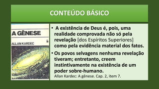 CONTEÚDO BÁSICO
• A existência de Deus é, pois, uma
realidade comprovada não só pela
revelação [dos Espíritos Superiores]
como pela evidência material dos fatos.
• Os povos selvagens nenhuma revelação
tiveram; entretanto, creem
instintivamente na existência de um
poder sobre-humano.
Allan Kardec: A gênese. Cap. 2, item 7.
 