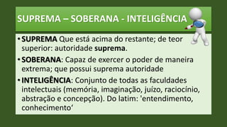 SUPREMA – SOBERANA - INTELIGÊNCIA
• SUPREMA Que está acima do restante; de teor
superior: autoridade suprema.
• SOBERANA: Capaz de exercer o poder de maneira
extrema; que possui suprema autoridade
• INTELIGÊNCIA: Conjunto de todas as faculdades
intelectuais (memória, imaginação, juízo, raciocínio,
abstração e concepção). Do latim: 'entendimento,
conhecimento‘
 