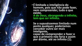 •É limitada a inteligência do
homem, pois que não pode fazer,
nem compreender, tudo o que
existe.
A de Deus, abrangendo o infinito,
tem que ser infinita.
Se a supuséssemos limitada num
ponto qualquer, poderíamos
conceber outro ser mais
inteligente,
capaz de compreender e fazer o
que o primeiro não faria e assim
por diante, até ao infinito (1).
 