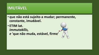 IMUTÁVEL
• que não está sujeito a mudar; permanente,
constante, imudável.
• ETIM lat.
immutabĭlis,
e 'que não muda, estável, firme'
 