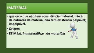 IMATERIAL
• que ou o que não tem consistência material, não é
da natureza da matéria, não tem existência palpável;
impalpável.
• Origem
• ETIM lat. immateriālis,e , de materiālis
 
