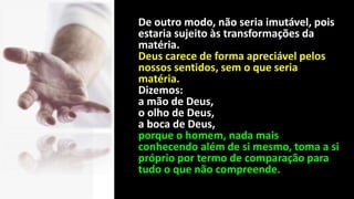 De outro modo, não seria imutável, pois
estaria sujeito às transformações da
matéria.
Deus carece de forma apreciável pelos
nossos sentidos, sem o que seria
matéria.
Dizemos:
a mão de Deus,
o olho de Deus,
a boca de Deus,
porque o homem, nada mais
conhecendo além de si mesmo, toma a si
próprio por termo de comparação para
tudo o que não compreende.
 