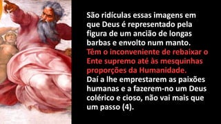 São ridículas essas imagens em
que Deus é representado pela
figura de um ancião de longas
barbas e envolto num manto.
Têm o inconveniente de rebaixar o
Ente supremo até às mesquinhas
proporções da Humanidade.
Daí a lhe emprestarem as paixões
humanas e a fazerem-no um Deus
colérico e cioso, não vai mais que
um passo (4).
 