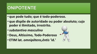 ONIPOTENTE
• que pode tudo; que é todo-poderoso.
• que dispõe de autoridade ou poder absoluto; cujo
poder é ilimitado, irrestrito.
• substantivo masculino
• Deus, Altíssimo, Todo-Poderoso
• ETIM lat. omnipŏtens,ēntis 'id.'
 