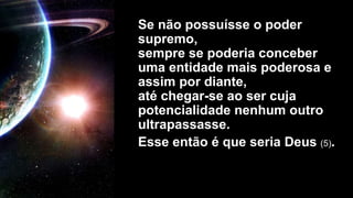 Se não possuísse o poder
supremo,
sempre se poderia conceber
uma entidade mais poderosa e
assim por diante,
até chegar-se ao ser cuja
potencialidade nenhum outro
ultrapassasse.
Esse então é que seria Deus (5).
 