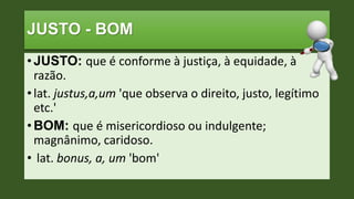 JUSTO - BOM
• JUSTO: que é conforme à justiça, à equidade, à
razão.
• lat. justus,a,um 'que observa o direito, justo, legítimo
etc.'
• BOM: que é misericordioso ou indulgente;
magnânimo, caridoso.
• lat. bonus, a, um 'bom'
 