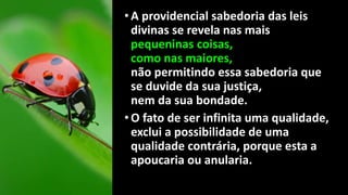•A providencial sabedoria das leis
divinas se revela nas mais
pequeninas coisas,
como nas maiores,
não permitindo essa sabedoria que
se duvide da sua justiça,
nem da sua bondade.
•O fato de ser infinita uma qualidade,
exclui a possibilidade de uma
qualidade contrária, porque esta a
apoucaria ou anularia.
 